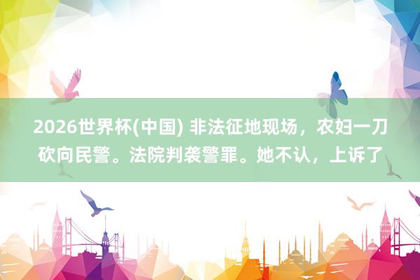 2026世界杯(中国) 非法征地现场，农妇一刀砍向民警。法院判袭警罪。她不认，上诉了