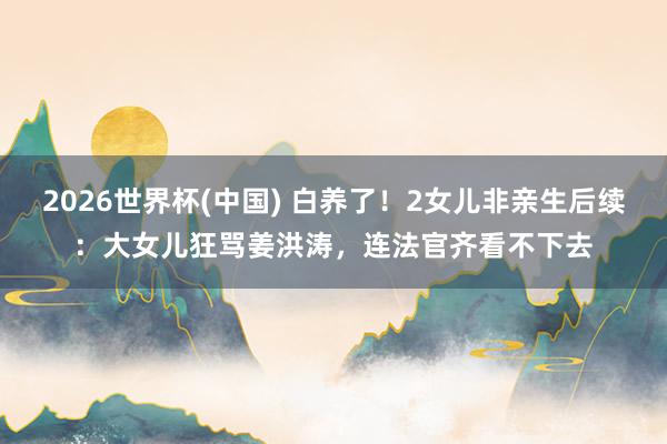 2026世界杯(中国) 白养了！2女儿非亲生后续：大女儿狂骂姜洪涛，连法官齐看不下去