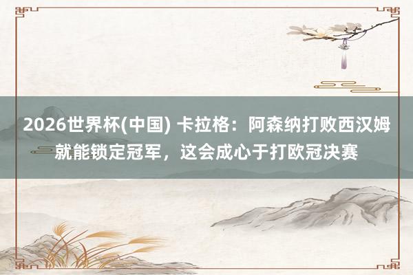 2026世界杯(中国) 卡拉格：阿森纳打败西汉姆就能锁定冠军，这会成心于打欧冠决赛