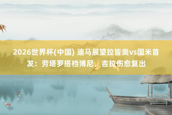 2026世界杯(中国) 迪马展望拉皆奥vs国米首发：劳塔罗搭档博尼，吉拉伤愈复出