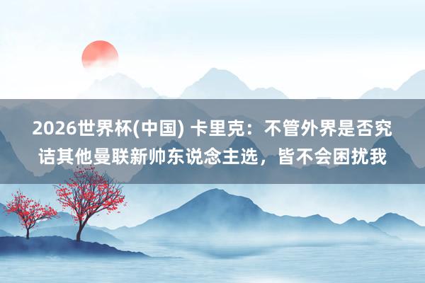2026世界杯(中国) 卡里克：不管外界是否究诘其他曼联新帅东说念主选，皆不会困扰我