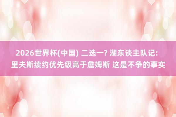 2026世界杯(中国) 二选一? 湖东谈主队记: 里夫斯续约优先级高于詹姆斯 这是不争的事实