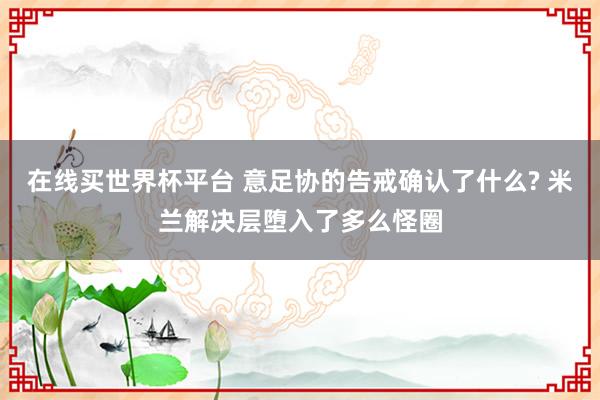 在线买世界杯平台 意足协的告戒确认了什么? 米兰解决层堕入了多么怪圈