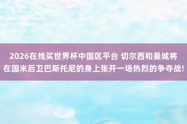 2026在线买世界杯中国区平台 切尔西和曼城将在国米后卫巴斯托尼的身上张开一场热烈的争夺战!