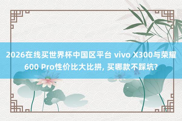 2026在线买世界杯中国区平台 vivo X300与荣耀600 Pro性价比大比拼， 买哪款不踩坑?