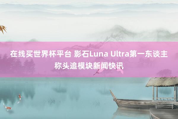在线买世界杯平台 影石Luna Ultra第一东谈主称头追模块新闻快讯