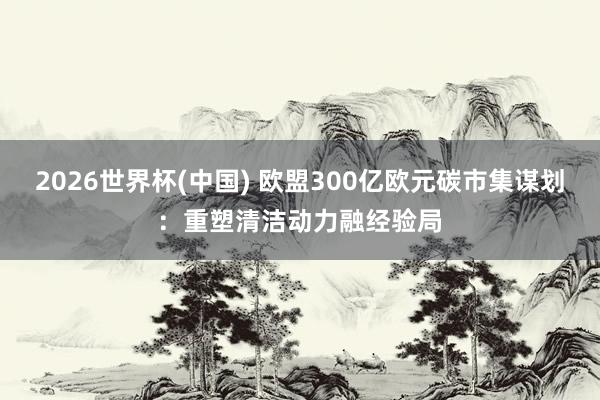 2026世界杯(中国) 欧盟300亿欧元碳市集谋划：重塑清洁动力融经验局