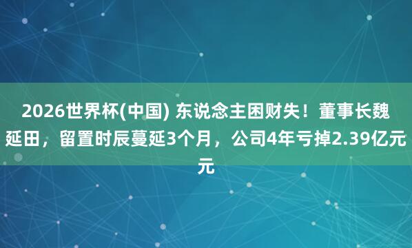 2026世界杯(中国) 东说念主困财失！董事长魏延田，留置时辰蔓延3个月，公司4年亏掉2.39亿元