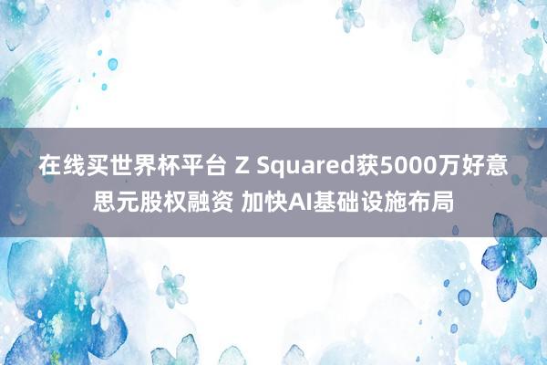 在线买世界杯平台 Z Squared获5000万好意思元股权融资 加快AI基础设施布局
