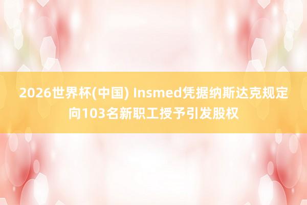 2026世界杯(中国) Insmed凭据纳斯达克规定向103名新职工授予引发股权