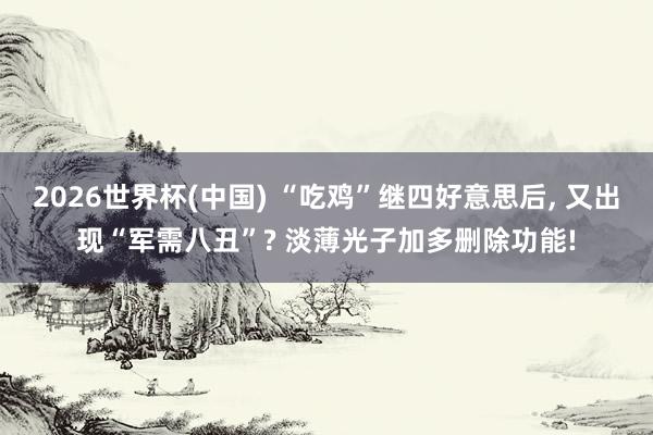 2026世界杯(中国) “吃鸡”继四好意思后， 又出现“军需八丑”? 淡薄光子加多删除功能!