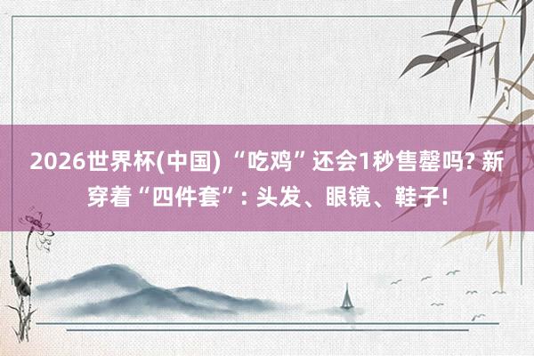 2026世界杯(中国) “吃鸡”还会1秒售罄吗? 新穿着“四件套”: 头发、眼镜、鞋子!