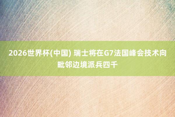 2026世界杯(中国) 瑞士将在G7法国峰会技术向毗邻边境派兵四千