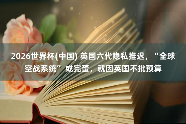 2026世界杯(中国) 英国六代隐私推迟，“全球空战系统” 或完蛋，就因英国不批预算