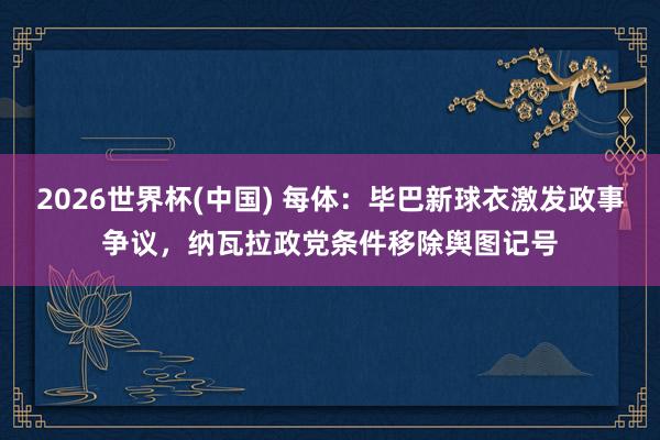 2026世界杯(中国) 每体：毕巴新球衣激发政事争议，纳瓦拉政党条件移除舆图记号