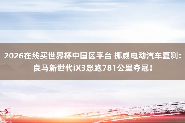 2026在线买世界杯中国区平台 挪威电动汽车夏测：良马新世代iX3怒跑781公里夺冠！