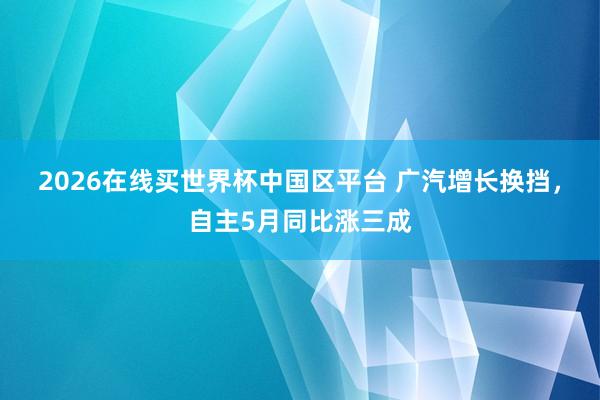 2026在线买世界杯中国区平台 广汽增长换挡，自主5月同比涨三成