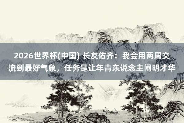 2026世界杯(中国) 长友佑齐：我会用两周交流到最好气象，任务是让年青东说念主阐明才华