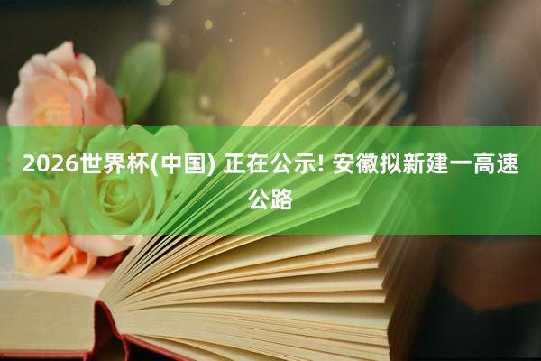2026世界杯(中国) 正在公示! 安徽拟新建一高速公路