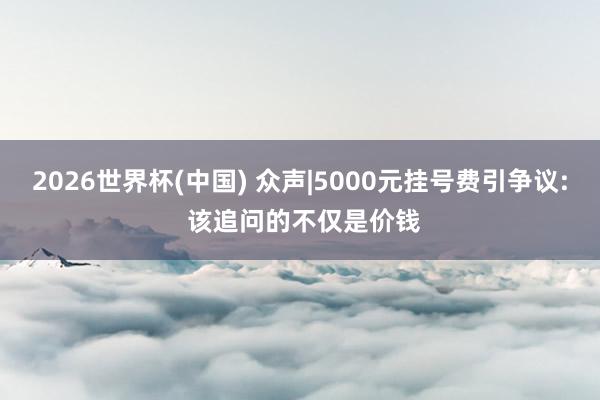 2026世界杯(中国) 众声|5000元挂号费引争议: 该追问的不仅是价钱