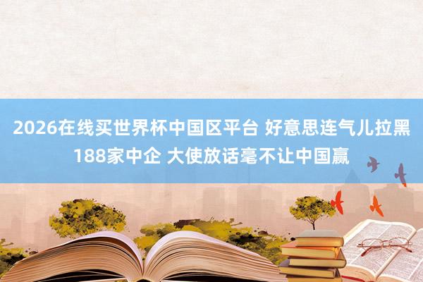 2026在线买世界杯中国区平台 好意思连气儿拉黑188家中企 大使放话毫不让中国赢