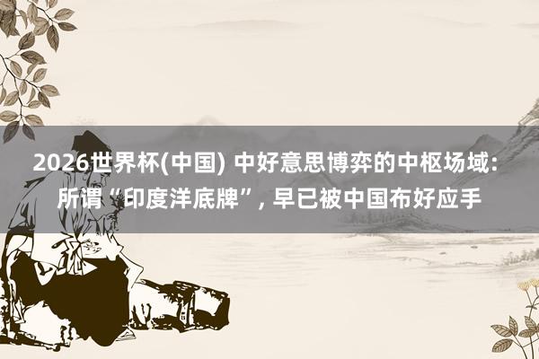 2026世界杯(中国) 中好意思博弈的中枢场域: 所谓“印度洋底牌”, 早已被中国布好应手