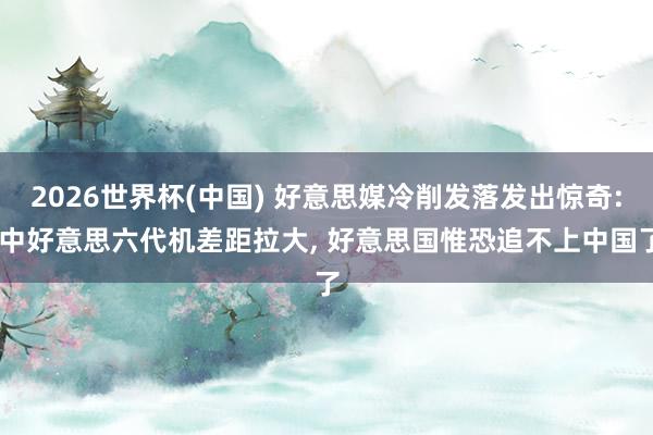 2026世界杯(中国) 好意思媒冷削发落发出惊奇: 中好意思六代机差距拉大， 好意思国惟恐追不上中国了