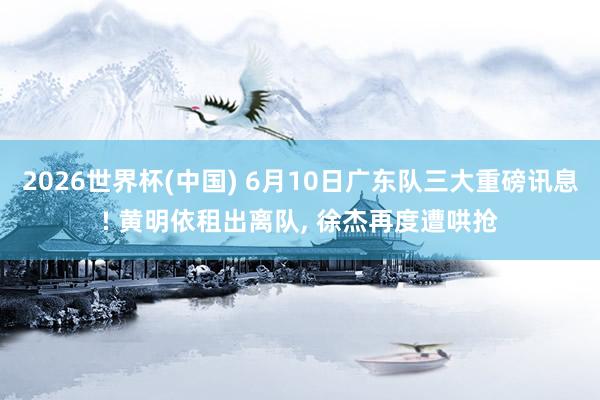2026世界杯(中国) 6月10日广东队三大重磅讯息! 黄明依租出离队， 徐杰再度遭哄抢