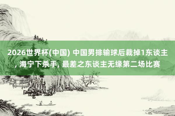 2026世界杯(中国) 中国男排输球后裁掉1东谈主， 海宁下杀手， 最差之东谈主无缘第二场比赛