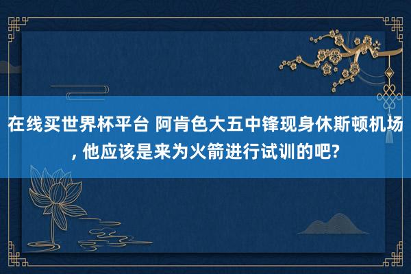 在线买世界杯平台 阿肯色大五中锋现身休斯顿机场， 他应该是来为火箭进行试训的吧?