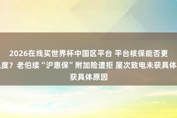 2026在线买世界杯中国区平台 平台核保能否更有温度？老伯续“沪惠保”附加险遭拒 屡次致电未获具体原因