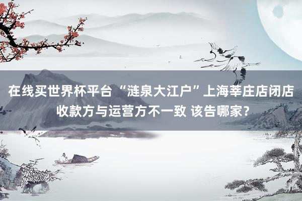 在线买世界杯平台 “涟泉大江户”上海莘庄店闭店 收款方与运营方不一致 该告哪家？