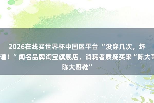 2026在线买世界杯中国区平台 “没穿几次，坏到离谱！”闻名品牌淘宝旗舰店，消耗者质疑买来“陈大哥鞋”
