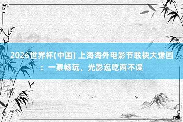 2026世界杯(中国) 上海海外电影节联袂大豫园:一票畅玩,光影逛吃两不误