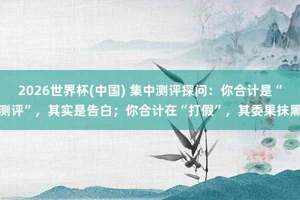 2026世界杯(中国) 集中测评探问:你合计是“测评”,其实是告白;你合计在“打假”,其委果抹黑