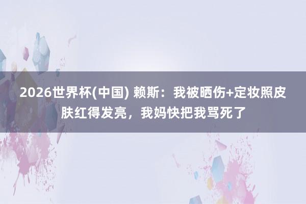 2026世界杯(中国) 赖斯：我被晒伤+定妆照皮肤红得发亮，我妈快把我骂死了