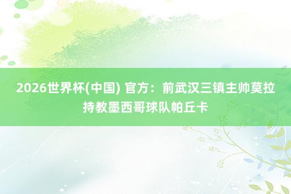 2026世界杯(中国) 官方：前武汉三镇主帅莫拉持教墨西哥球队帕丘卡