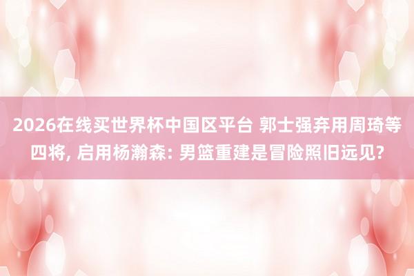 2026在线买世界杯中国区平台 郭士强弃用周琦等四将， 启用杨瀚森: 男篮重建是冒险照旧远见?