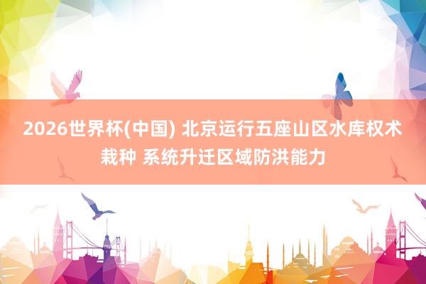2026世界杯(中国) 北京运行五座山区水库权术栽种 系统升迁区域防洪能力
