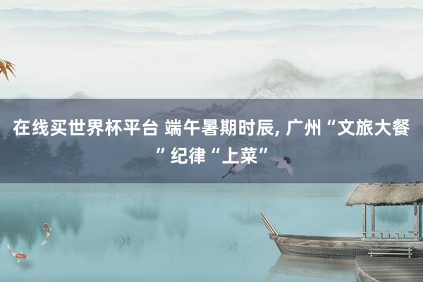 在线买世界杯平台 端午暑期时辰， 广州“文旅大餐”纪律“上菜”