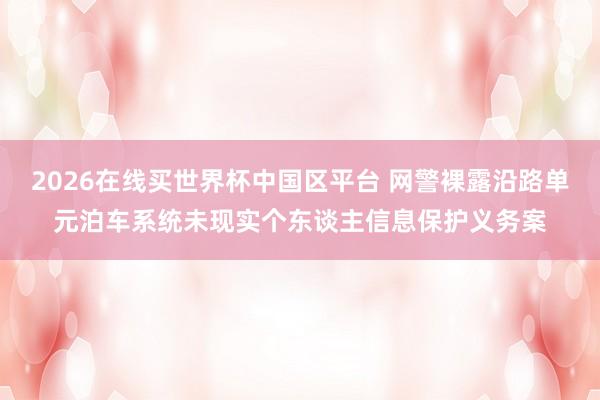 2026在线买世界杯中国区平台 网警裸露沿路单元泊车系统未现实个东谈主信息保护义务案