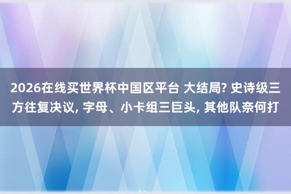 2026在线买世界杯中国区平台 大结局? 史诗级三方往复决议, 字母、小卡组三巨头, 其他队奈何打