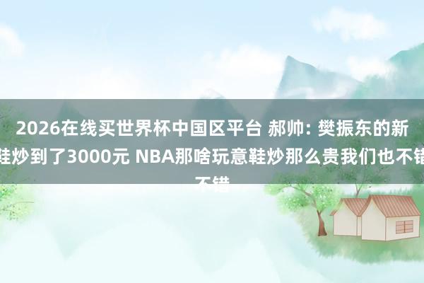 2026在线买世界杯中国区平台 郝帅: 樊振东的新鞋炒到了3000元 NBA那啥玩意鞋炒那么贵我们也不错