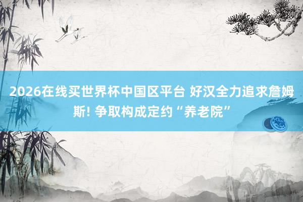 2026在线买世界杯中国区平台 好汉全力追求詹姆斯! 争取构成定约“养老院”