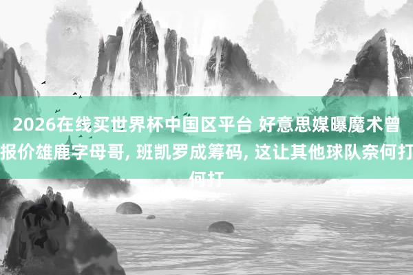 2026在线买世界杯中国区平台 好意思媒曝魔术曾报价雄鹿字母哥, 班凯罗成筹码, 这让其他球队奈何打