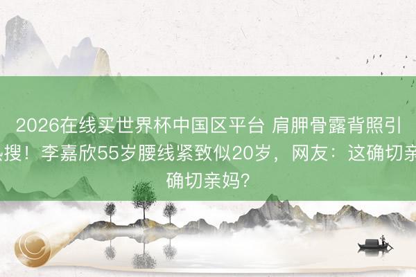2026在线买世界杯中国区平台 肩胛骨露背照引爆热搜！李嘉欣55岁腰线紧致似20岁，网友：这确切亲妈？