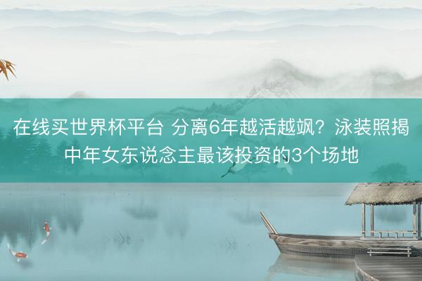 在线买世界杯平台 分离6年越活越飒?泳装照揭中年女东说念主最该投资的3个场地