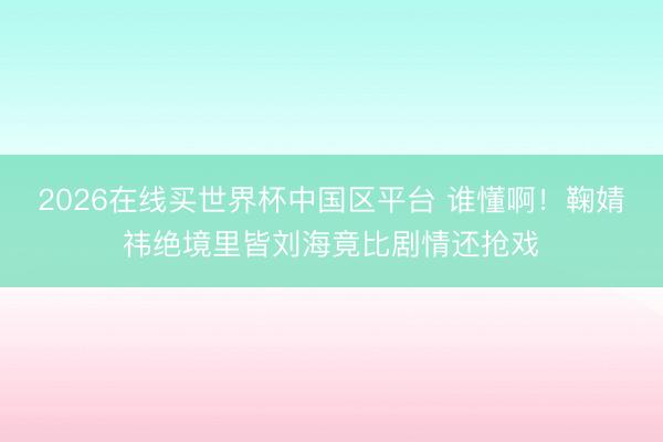 2026在线买世界杯中国区平台 谁懂啊！鞠婧祎绝境里皆刘海竟比剧情还抢戏
