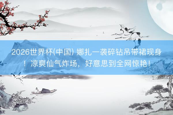 2026世界杯(中国) 娜扎一袭碎钻吊带裙现身！凉爽仙气炸场，好意思到全网惊艳！