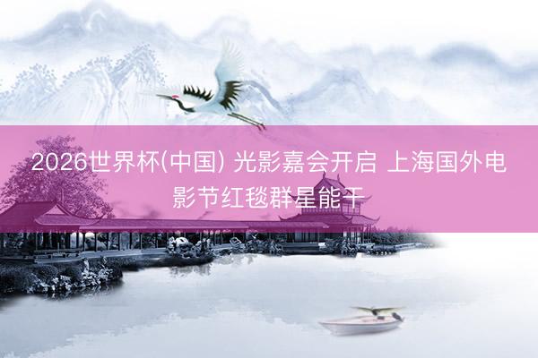2026世界杯(中国) 光影嘉会开启 上海国外电影节红毯群星能干